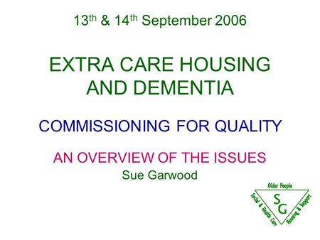 13 th & 14 th September 2006 EXTRA CARE HOUSING AND DEMENTIA COMMISSIONING FOR QUALITY AN OVERVIEW OF THE ISSUES Sue Garwood.