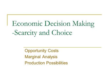 Economic Decision Making -Scarcity and Choice Opportunity Costs Marginal Analysis Production Possibilities.