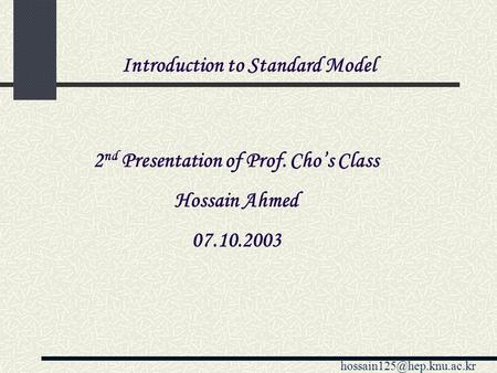 2 nd Presentation of Prof. Cho’s Class Hossain Ahmed 07.10.2003 Introduction to Standard Model.