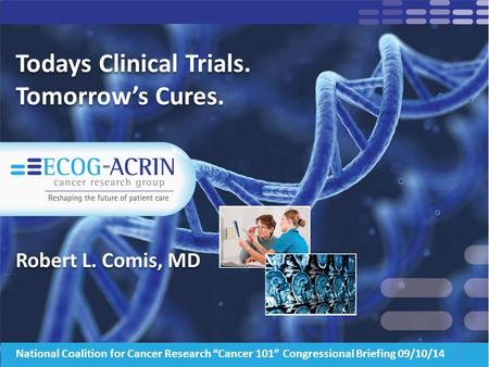 Todays Clinical Trials. Tomorrow’s Cures. Robert L. Comis, MD 1 National Coalition for Cancer Research “Cancer 101” Congressional Briefing 09/10/14.
