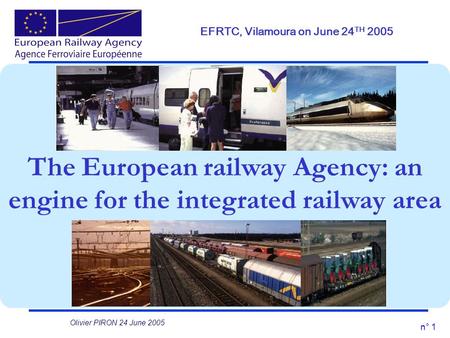 N° 1 The European railway Agency: an engine for the integrated railway area EFRTC, Vilamoura on June 24 TH 2005 Olivier PIRON 24 June 2005.
