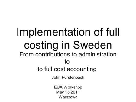 Implementation of full costing in Sweden John Fürstenbach EUA Workshop May 13 2011 Warszawa From contributions to administration to to full cost accounting.