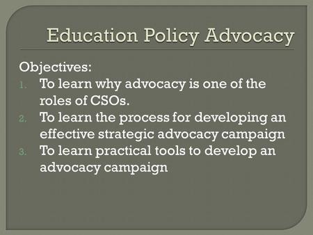 Objectives: 1. To learn why advocacy is one of the roles of CSOs. 2. To learn the process for developing an effective strategic advocacy campaign 3. To.