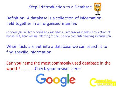 Step 1:Introduction to a Database Definition: A database is a collection of information held together in an organised manner. For example: A library could.