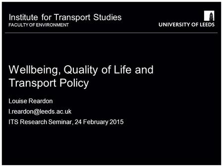 Institute for Transport Studies FACULTY OF ENVIRONMENT Wellbeing, Quality of Life and Transport Policy Louise Reardon ITS Research.