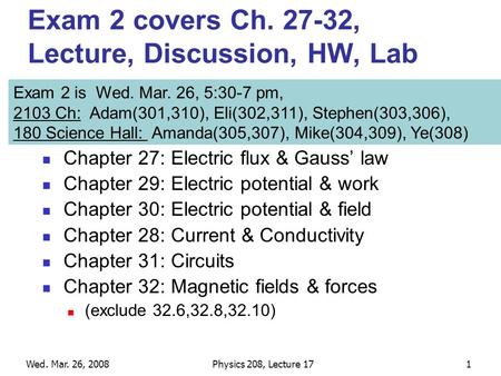 Wed. Mar. 26, 2008Physics 208, Lecture 171 Exam 2 covers Ch. 27-32, Lecture, Discussion, HW, Lab Chapter 27: Electric flux & Gauss’ law Chapter 29: Electric.