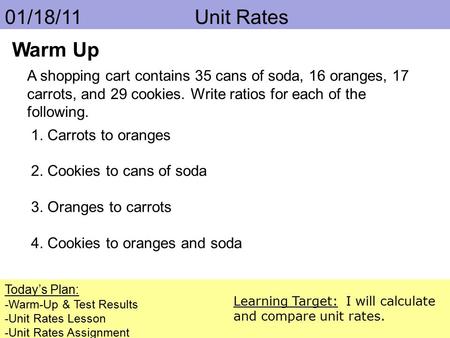 01/18/11 			 Unit Rates Warm Up A shopping cart contains 35 cans of soda, 16 oranges, 17 carrots, and 29 cookies. Write ratios for each of the following.