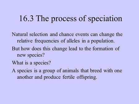 16.3 The process of speciation Natural selection and chance events can change the relative frequencies of alleles in a population. But how does this change.