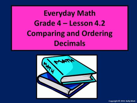 Everyday Math Grade 4 – Lesson 4.2 Comparing and Ordering Decimals Copyright © 2011 Kelly Mott.