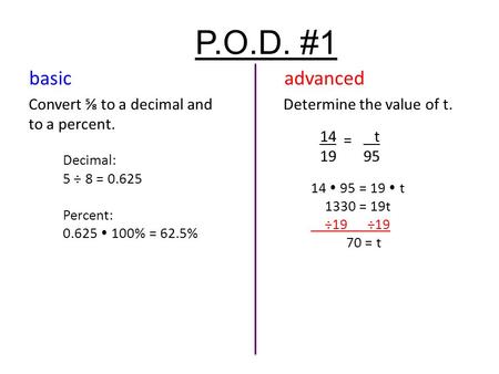 P.O.D. #1 Convert ⅝ to a decimal and to a percent. Decimal: 5 ÷ 8 = 0.625 Percent: 0.625  100% = 62.5% Determine the value of t. 14 19 = t 95 14  95.