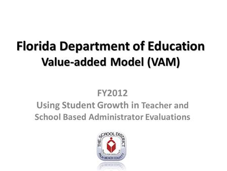 Florida Department of Education Value-added Model (VAM) FY2012 Using Student Growth in Teacher and School Based Administrator Evaluations.