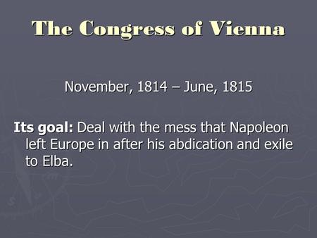 The Congress of Vienna November, 1814 – June, 1815 Its goal: Deal with the mess that Napoleon left Europe in after his abdication and exile to Elba.