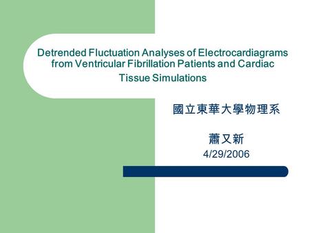 Detrended Fluctuation Analyses of Electrocardiagrams from Ventricular Fibrillation Patients and Cardiac Tissue Simulations 國立東華大學物理系 蕭又新 4/29/2006.