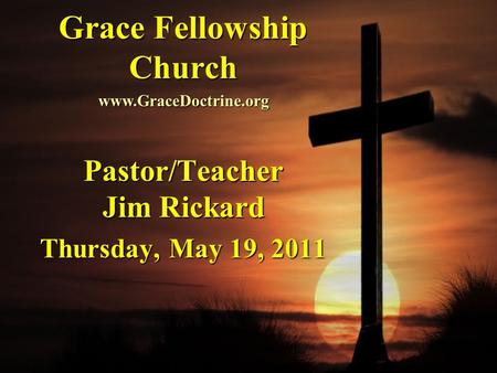 Grace Fellowship Church Pastor/Teacher Jim Rickard Thursday, May 19, 2011 www.GraceDoctrine.org.