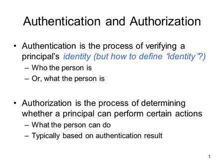 Authentication and Authorization Authentication is the process of verifying a principal’s identity (but how to define “identity”?) –Who the person is –Or,