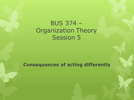 BUS 374 – Organization Theory Session 5 Consequences of acting differently.