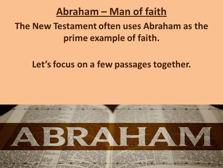 Abraham – Man of faith The New Testament often uses Abraham as the prime example of faith. Let’s focus on a few passages together.