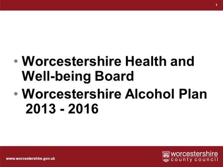 Www.worcestershire.gov.uk Worcestershire Health and Well-being Board Worcestershire Alcohol Plan 2013 - 2016 1.