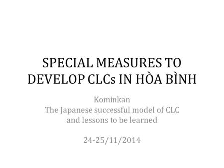 SPECIAL MEASURES TO DEVELOP CLCs IN HÒA BÌNH Kominkan The Japanese successful model of CLC and lessons to be learned 24-25/11/2014.