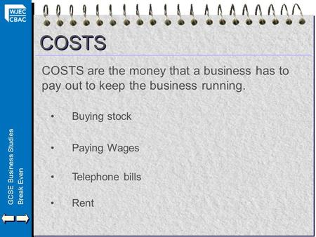 GCSE Business StudiesBreak Even COSTS COSTS are the money that a business has to pay out to keep the business running. Buying stock Paying Wages Telephone.