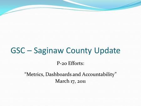 GSC – Saginaw County Update P-20 Efforts: “Metrics, Dashboards and Accountability” March 17, 2011.
