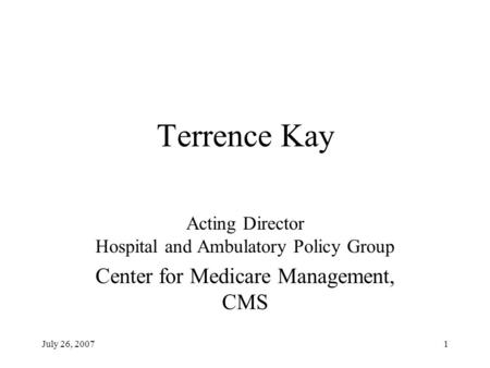 July 26, 20071 Terrence Kay Acting Director Hospital and Ambulatory Policy Group Center for Medicare Management, CMS.