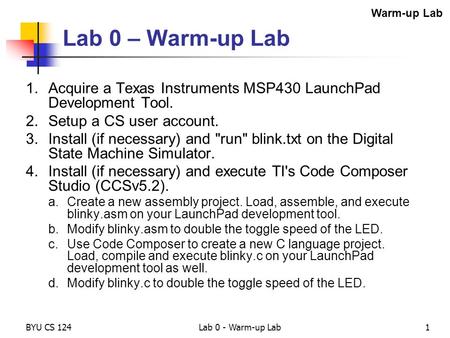 BYU CS 124Lab 0 - Warm-up Lab1 Lab 0 – Warm-up Lab 1.Acquire a Texas Instruments MSP430 LaunchPad Development Tool. 2.Setup a CS user account. 3.Install.