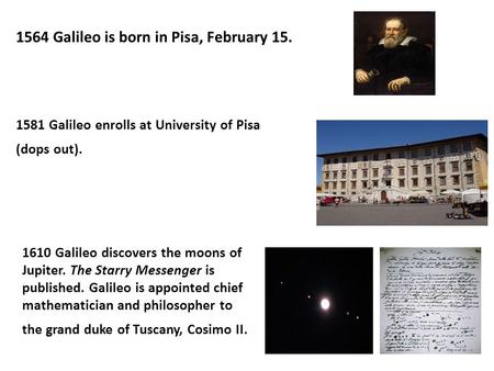 1564 Galileo is born in Pisa, February 15. 1581 Galileo enrolls at University of Pisa (dops out). 1610 Galileo discovers the moons of Jupiter. The Starry.