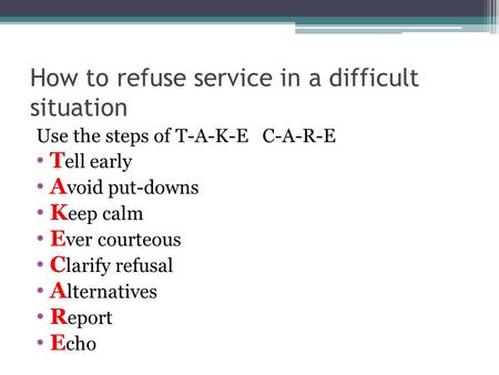How to refuse service in a difficult situation Use the steps of T-A-K-E C-A-R-E T ell early A void put-downs K eep calm E ver courteous C larify refusal.