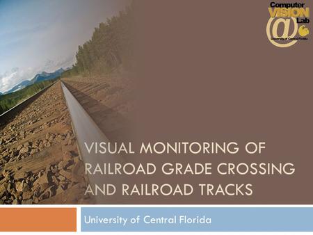 VISUAL MONITORING OF RAILROAD GRADE CROSSING AND RAILROAD TRACKS University of Central Florida.