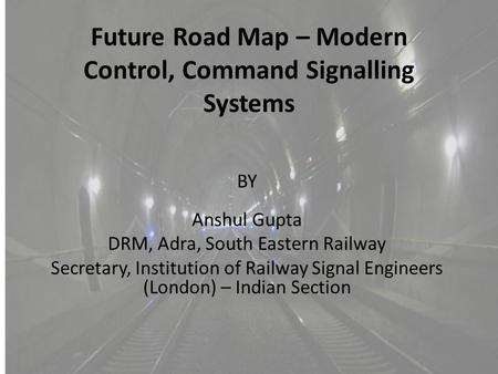 Future Road Map – Modern Control, Command Signalling Systems BY Anshul Gupta DRM, Adra, South Eastern Railway Secretary, Institution of Railway Signal.