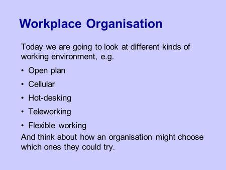Workplace Organisation Today we are going to look at different kinds of working environment, e.g. Open plan Cellular Hot-desking Teleworking Flexible working.