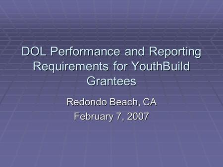 DOL Performance and Reporting Requirements for YouthBuild Grantees Redondo Beach, CA February 7, 2007.