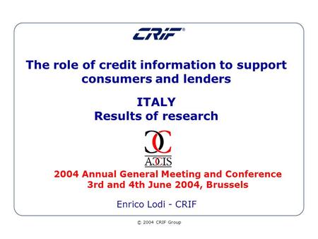 © 2004 CRIF Group The role of credit information to support consumers and lenders ITALY Results of research 2004 Annual General Meeting and Conference.