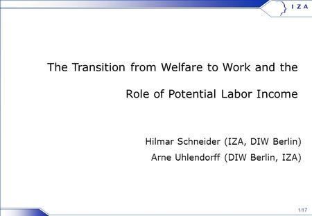 1/17 The Transition from Welfare to Work and the Role of Potential Labor Income Hilmar Schneider (IZA, DIW Berlin) Arne Uhlendorff (DIW Berlin, IZA)