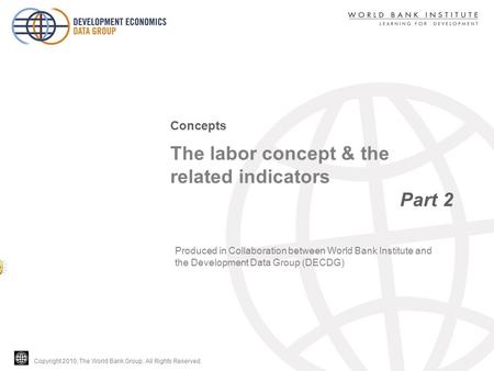 Copyright 2010, The World Bank Group. All Rights Reserved. The labor concept & the related indicators Part 2 Concepts Produced in Collaboration between.