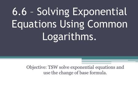 6.6 – Solving Exponential Equations Using Common Logarithms. Objective: TSW solve exponential equations and use the change of base formula.