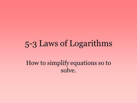 5-3 Laws of Logarithms How to simplify equations so to solve.