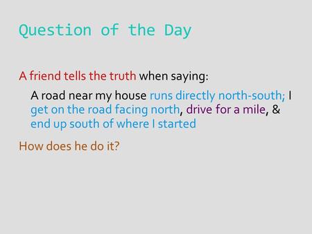 Question of the Day A friend tells the truth when saying: A road near my house runs directly north-south; I get on the road facing north, drive for a mile,