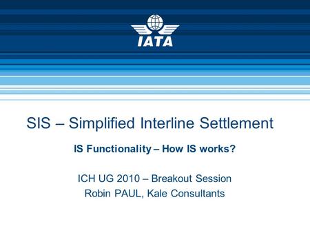 SIS – Simplified Interline Settlement IS Functionality – How IS works? ICH UG 2010 – Breakout Session Robin PAUL, Kale Consultants.