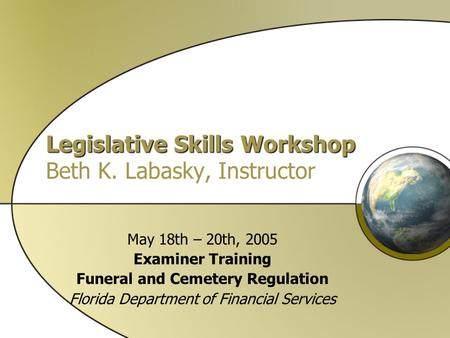 Legislative Skills Workshop Legislative Skills Workshop Beth K. Labasky, Instructor May 18th – 20th, 2005 Examiner Training Funeral and Cemetery Regulation.
