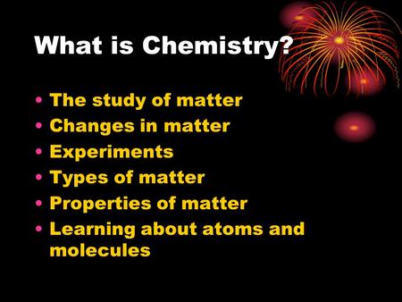 What is Chemistry? The study of matter Changes in matter Experiments Types of matter Properties of matter Learning about atoms and molecules.