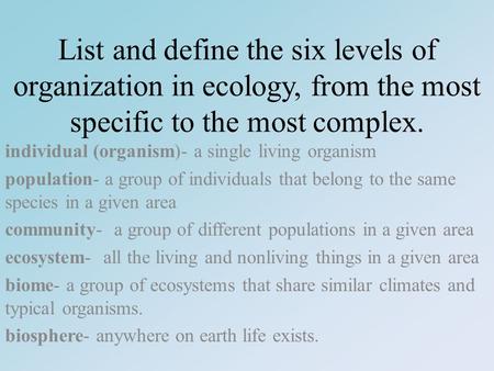 List and define the six levels of organization in ecology, from the most specific to the most complex. individual (organism)- a single living organism.