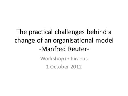 The practical challenges behind a change of an organisational model -Manfred Reuter- Workshop in Piraeus 1 October 2012.