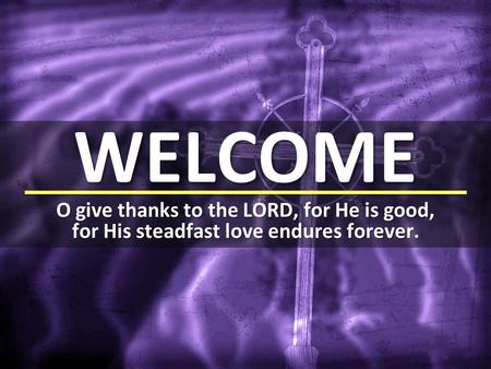 WELCOME O give thanks to the LORD, for He is good, for His steadfast love endures forever.