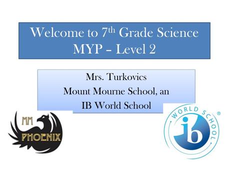 Welcome to 7 th Grade Science MYP – Level 2 Mrs. Turkovics Mount Mourne School, an IB World School Mrs. Turkovics Mount Mourne School, an IB World School.