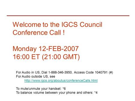 Welcome to the IGCS Council Conference Call ! Monday 12-FEB-2007 16:00 ET (21:00 GMT) For Audio in US, Dial 1-888-346-3950, Access Code 1040791 (#) For.