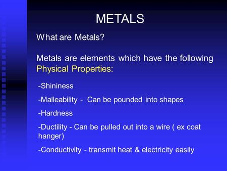 METALS What are Metals? Metals are elements which have the following Physical Properties: Shininess Malleability - Can be pounded into shapes Hardness.