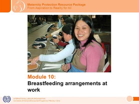 INTERNATIONAL LABOUR ORGANIZATION Conditions of Work and Employment Programme (TRAVAIL) 2012 Module 10: Breastfeeding arrangements at work Maternity Protection.