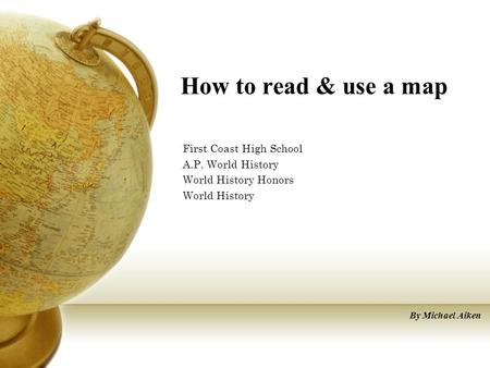 How to read & use a map First Coast High School A.P. World History World History Honors World History By Michael Aiken.
